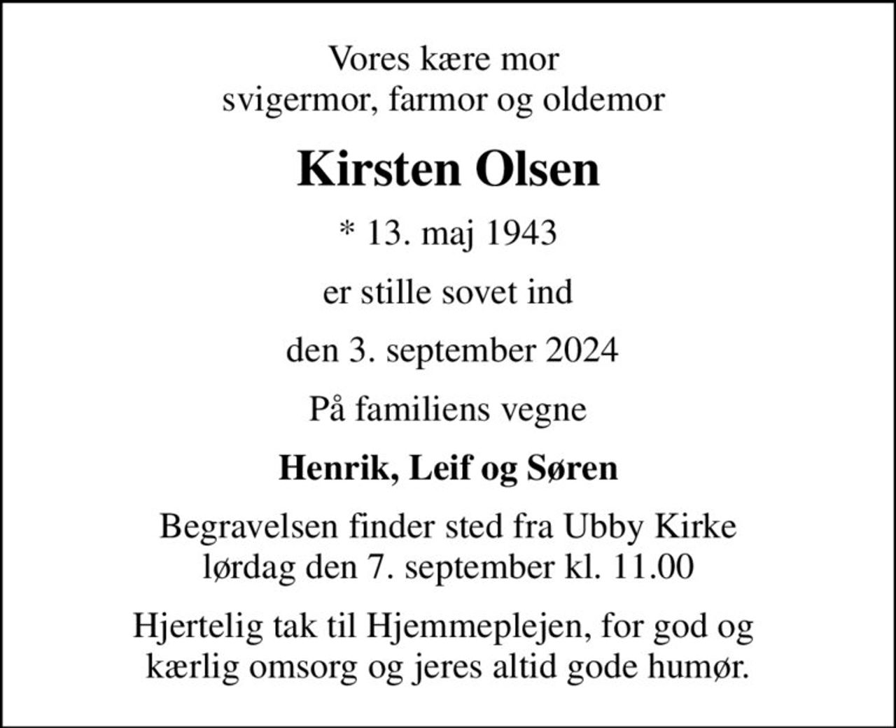 Vores kære mor  svigermor, farmor og oldemor 
Kirsten Olsen
* 13. maj 1943
er stille sovet ind
 den 3. september 2024
På familiens vegne
Henrik, Leif og Søren
Begravelsen finder sted fra Ubby Kirke  lørdag den 7. september kl. 11.00 
Hjertelig tak til Hjemmeplejen, for god og  kærlig omsorg og jeres altid gode humør.