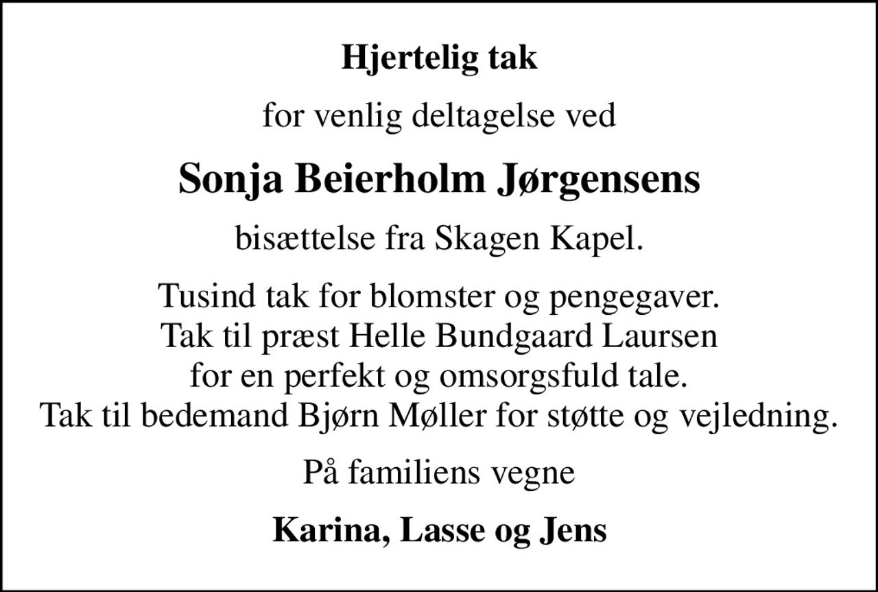 Hjertelig tak
for venlig deltagelse ved
Sonja Beierholm Jørgensens
bisættelse fra Skagen Kapel.
Tusind tak for blomster og pengegaver. Tak til præst Helle Bundgaard Laursen for en perfekt og omsorgsfuld tale. Tak til bedemand Bjørn Møller for støtte og vejledning.
På familiens vegne
Karina, Lasse og Jens