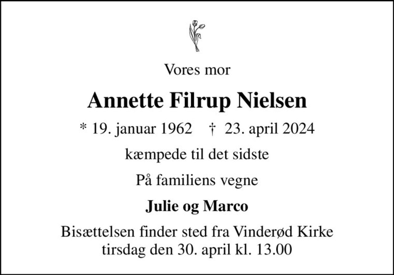 Vores mor
Annette Filrup Nielsen
* 19. januar 1962    ✝ 23. april 2024
kæmpede til det sidste
På familiens vegne
Julie og Marco
Bisættelsen finder sted fra Vinderød Kirke  tirsdag den 30. april kl. 13.00