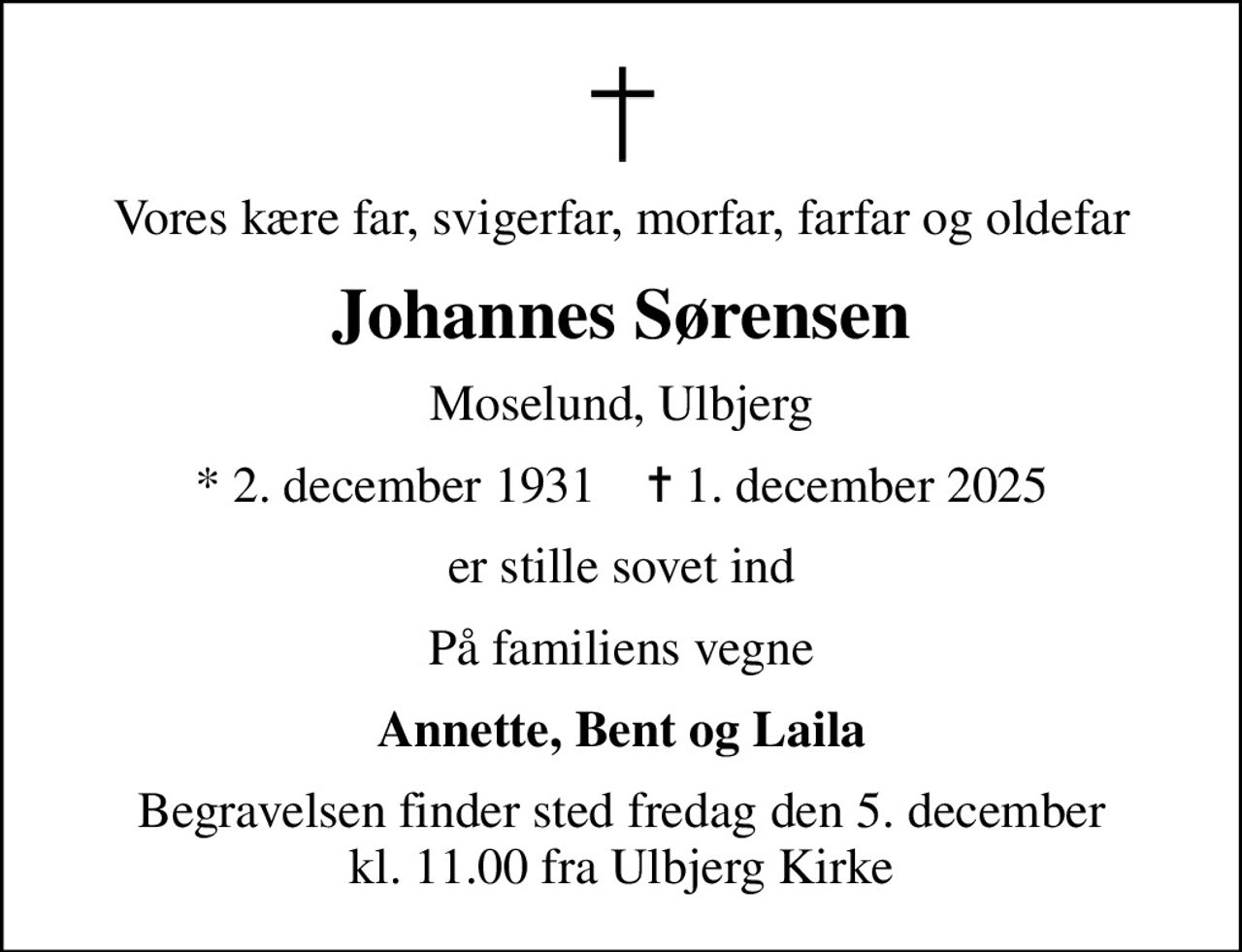 Vores kære far, svigerfar, morfar, farfar og oldefar
Johannes Sørensen
Moselund, Ulbjerg
* 2. december 1931    ✝ 1. december 2025
er stille sovet ind
På familiens vegne
Annette, Bent og Laila
Begravelsen finder sted fredag den 5. december kl. 11.00 fra Ulbjerg Kirke