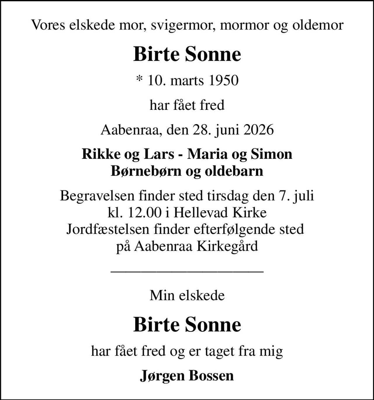 Vores elskede mor, svigermor, mormor og oldemor
Birte Sonne
* 10. marts 1950
har fået fred
Aabenraa, den 28. juni 2026
Rikke og Lars - Maria og Simon Børnebørn og oldebarn
Begravelsen finder sted tirsdag den 7. juli kl. 12.00 i Hellevad Kirke Jordfæstelsen finder efterfølgende sted  på Aabenraa Kirkegård
Min elskede
Birte Sonne
har fået fred og er taget fra mig
Jørgen Bossen