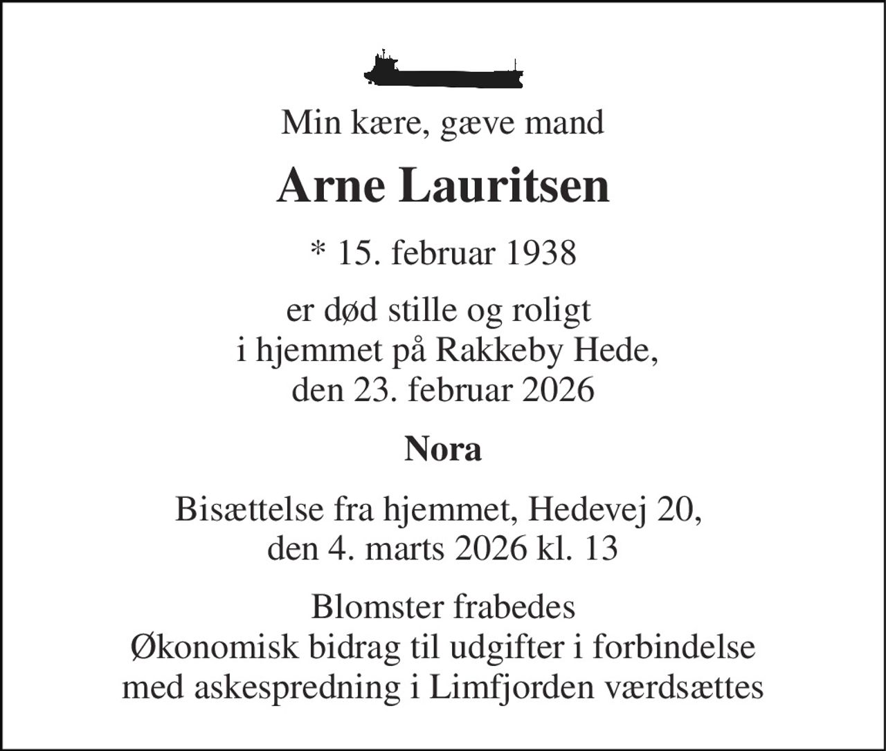 Min kære, gæve mand 
Arne Lauritsen 
*​ 15. februar 1938 
er død stille og roligt   i hjemmet på Rakkeby Hede, den 23. februar 2026 
Nora 
Bisættelse fra hjemmet, Hedevej 20,  den 4. marts 2026 kl. 13 
Blomster frabedes Økonomisk bidrag til udgifter i forbindelse med askespredning i Limfjorden værdsættes