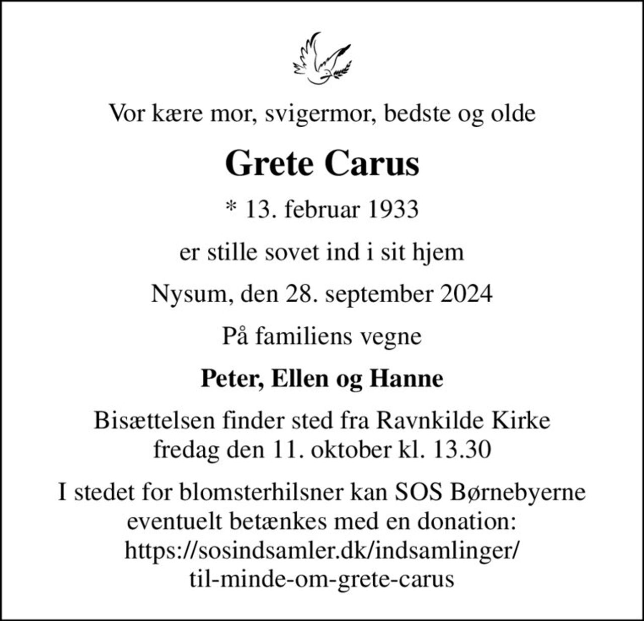 Vor kære mor, svigermor, bedste og olde
Grete Carus
* 13. februar 1933
er stille sovet ind i sit hjem
Nysum, den 28. september 2024
På familiens vegne
Peter, Ellen og Hanne
Bisættelsen finder sted fra Ravnkilde Kirke  fredag den 11. oktober kl. 13.30 
I stedet for blomsterhilsner kan SOS Børnebyerne eventuelt betænkes med en donation: https://sosindsamler.dk/indsamlinger/ til-minde-om-grete-carus
I stedet for evt. blomster kan man betænke
					SOS-Børnebyerne reg.4183konto8032440mrk. Grete
					Carus