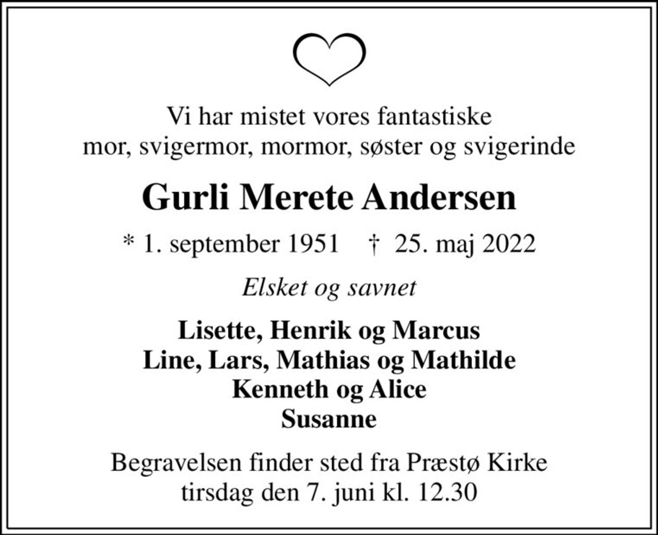 Vi har mistet vores fantastiske mor, svigermor, mormor, søster og svigerinde
Gurli Merete Andersen
* 1. september 1951    ✝ 25. maj 2022
Elsket og savnet
Lisette, Henrik og Marcus Line, Lars, Mathias og Mathilde Kenneth og Alice Susanne
Begravelsen finder sted fra Præstø Kirke  tirsdag den 7. juni kl. 12.30