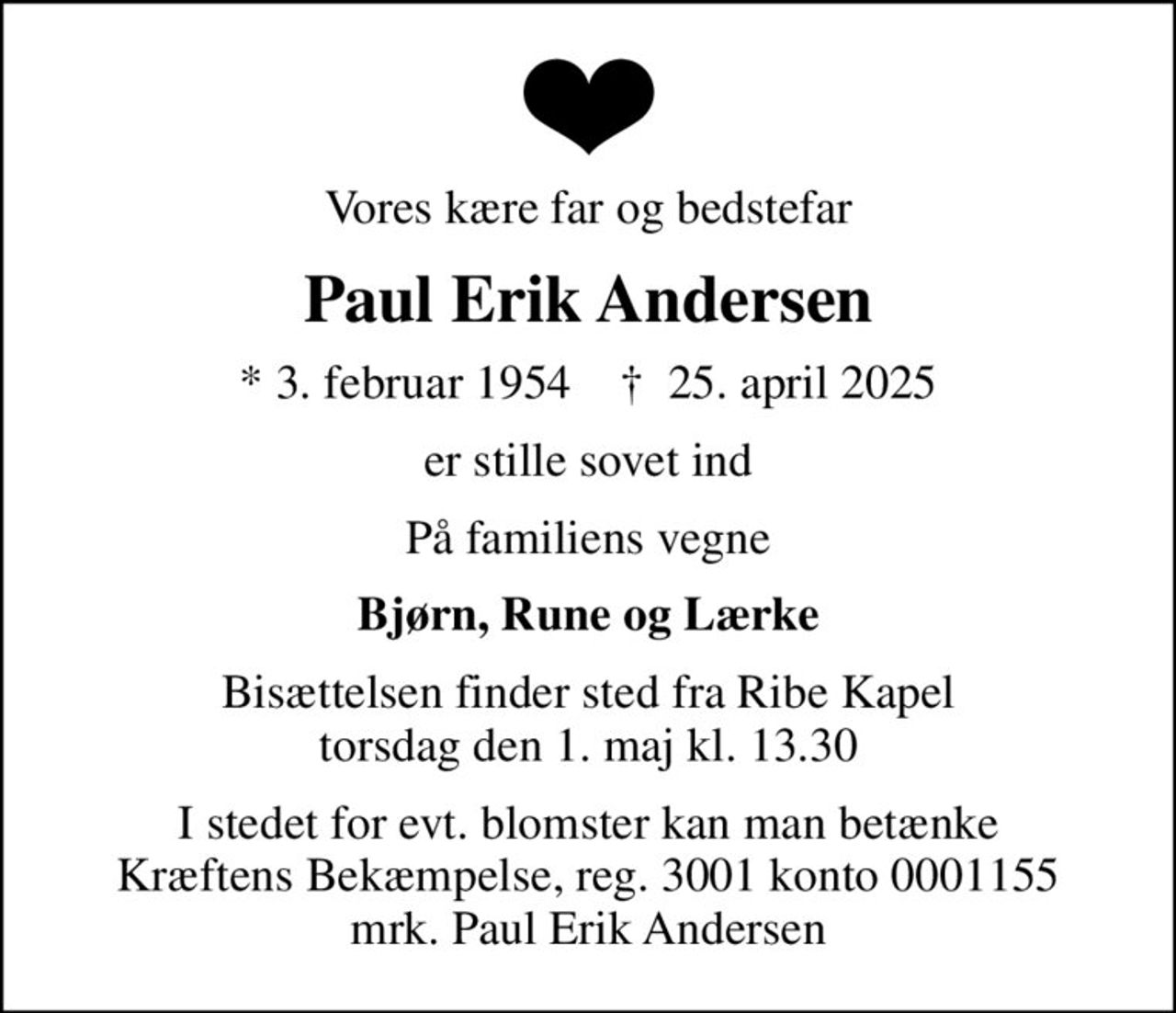 Vores kære far og bedstefar
Paul Erik Andersen
* 3. februar 1954    ✝ 25. april 2025
er stille sovet ind
På familiens vegne
Bjørn, Rune og Lærke
Bisættelsen finder sted fra Ribe Kapel  torsdag den 1. maj kl. 13.30 
I stedet for evt. blomster kan man betænke
					Kræftens Bekæmpelse reg.3001konto0001155mrk. Paul Erik
					Andersen