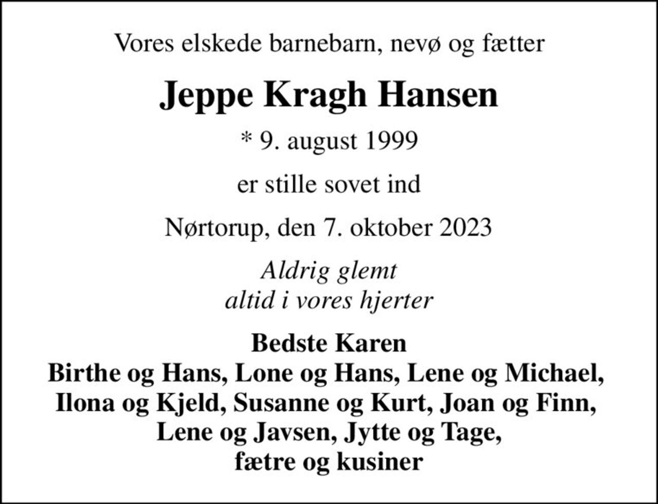 Vores elskede barnebarn, nevø og fætter
Jeppe Kragh Hansen
* 9. august 1999
er stille sovet ind
Nørtorup, den 7. oktober 2023
Aldrig glemt altid i vores hjerter
Bedste Karen Birthe og Hans, Lone og Hans, Lene og Michael,  Ilona og Kjeld, Susanne og Kurt, Joan og Finn,  Lene og Javsen, Jytte og Tage,  fætre og kusiner
