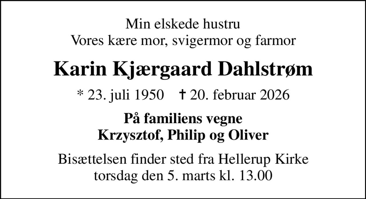 Min elskede hustru Vores kære mor, svigermor og farmor
Karin Kjærgaard Dahlstrøm
* 23. juli 1950    ✝ 20. februar 2026
På familiens vegne Krzysztof, Philip og Oliver
Bisættelsen finder sted fra Hellerup Kirke  torsdag den 5. marts kl. 13.00