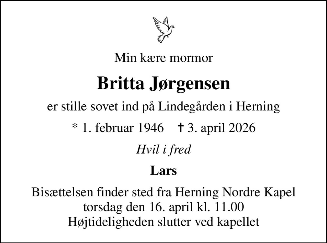 Min kære mormor
Britta Jørgensen
er stille sovet ind på Lindegården i Herning
* 1. februar 1946    ✝ 3. april 2026
Hvil i fred
Lars
Bisættelsen finder sted fra Herning Nordre Kapel  torsdag den 16. april kl. 11.00  Højtideligheden slutter ved kapellet