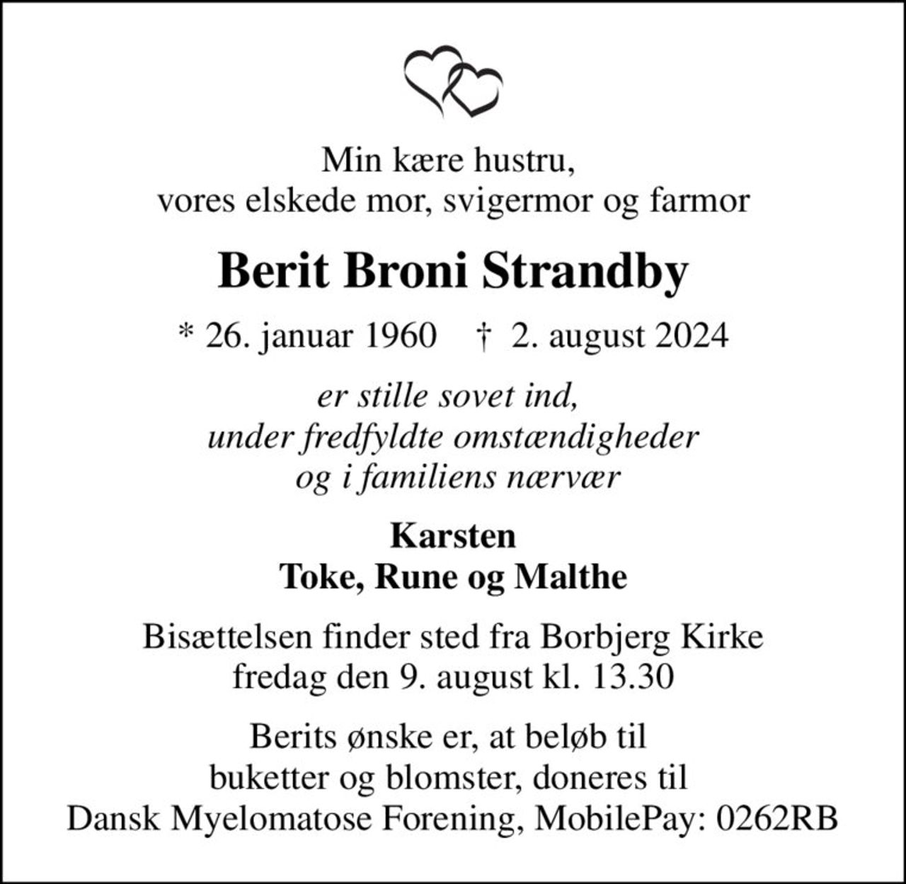 Min kære hustru,  vores elskede mor, svigermor og farmor
Berit Broni Strandby
* 26. januar 1960    ✝ 2. august 2024
er stille sovet ind,  under fredfyldte omstændigheder  og i familiens nærvær
Karsten Toke, Rune og Malthe
Bisættelsen finder sted fra Borbjerg Kirke  fredag den 9. august kl. 13.30 
Berits ønske er, at beløb til  buketter og blomster, doneres til  Dansk Myelomatose Forening, MobilePay: 0262RB