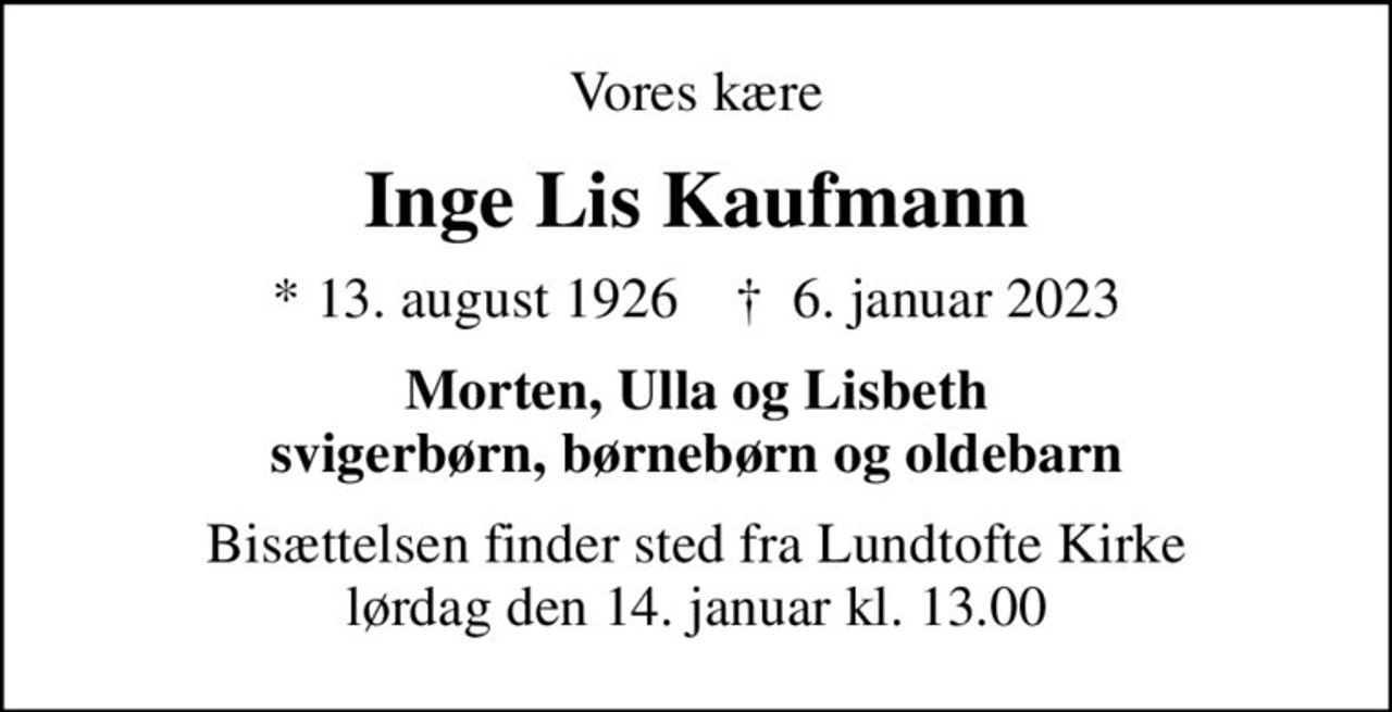 Vores kære
Inge Lis Kaufmann
* 13. august 1926    ✝ 6. januar 2023
Morten, Ulla og Lisbeth svigerbørn, børnebørn og oldebarn
Bisættelsen finder sted fra Lundtofte Kirke  lørdag den 14. januar kl. 13.00
