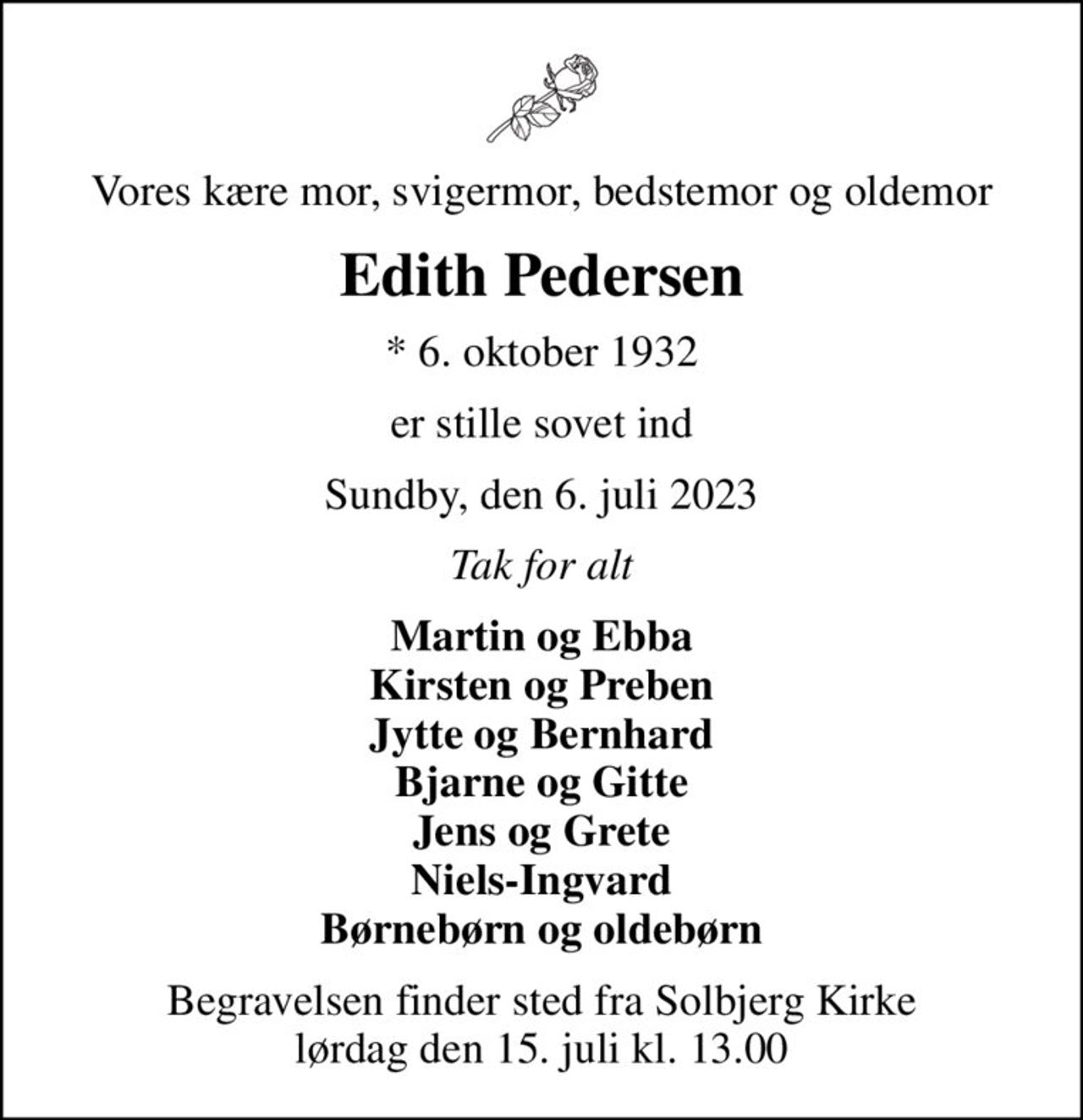 Vores kære mor, svigermor, bedstemor og oldemor
Edith Pedersen
* 6. oktober 1932
er stille sovet ind
Sundby, den 6. juli 2023
Tak for alt
Martin og Ebba Kirsten og Preben Jytte og Bernhard Bjarne og Gitte Jens og Grete Niels-Ingvard Børnebørn og oldebørn
Begravelsen finder sted fra Solbjerg Kirke  lørdag den 15. juli kl. 13.00