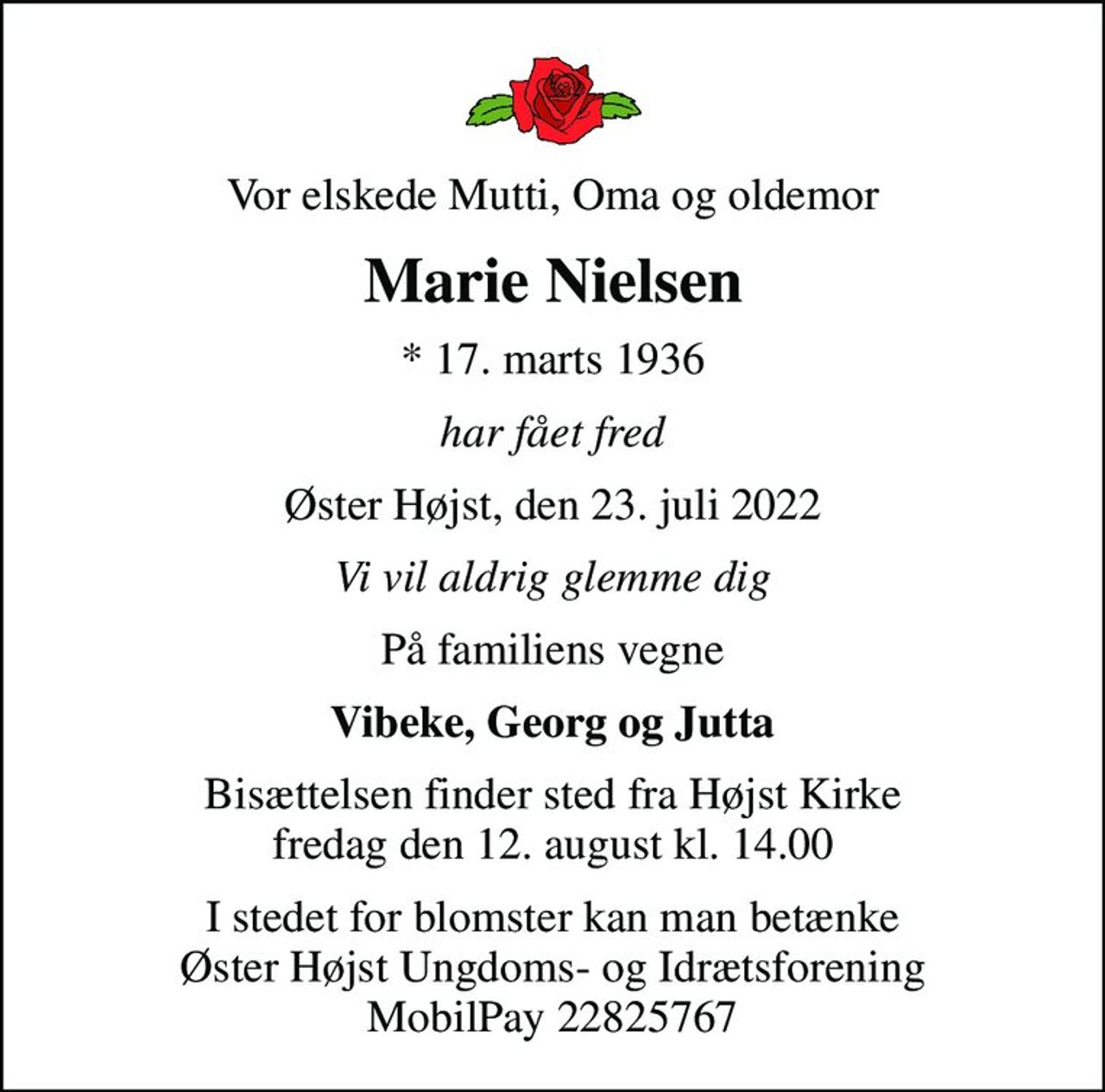 Vor elskede Mutti, Oma og oldemor
Marie Nielsen
* 17. marts 1936
har fået fred
Øster Højst, den 23. juli 2022
Vi vil aldrig glemme dig
På familiens vegne
Vibeke, Georg og Jutta
Bisættelsen finder sted fra Højst Kirke  fredag den 12. august kl. 14.00 
I stedet for blomster kan man betænke Øster Højst Ungdoms- og Idrætsforening MobilPay 22825767