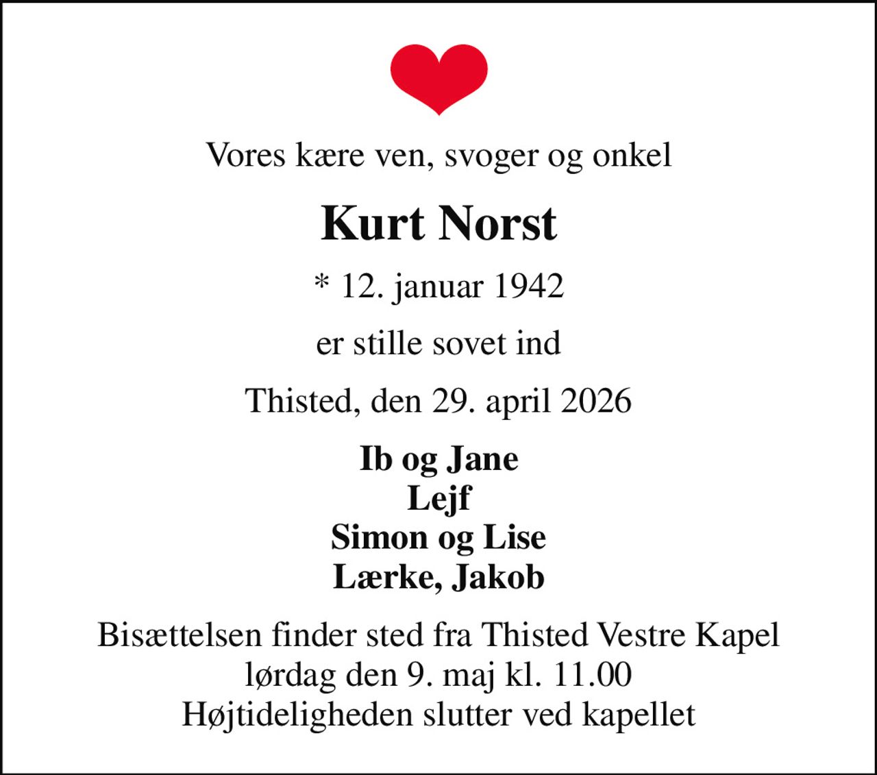 Vores kære ven, svoger og onkel
Kurt Norst
* 12. januar 1942
er stille sovet ind
Thisted, den 29. april 2026
Ib og Jane Lejf Simon og Lise Lærke, Jakob
Bisættelsen finder sted fra Thisted Vestre Kapel  lørdag den 9. maj kl. 11.00  Højtideligheden slutter ved kapellet