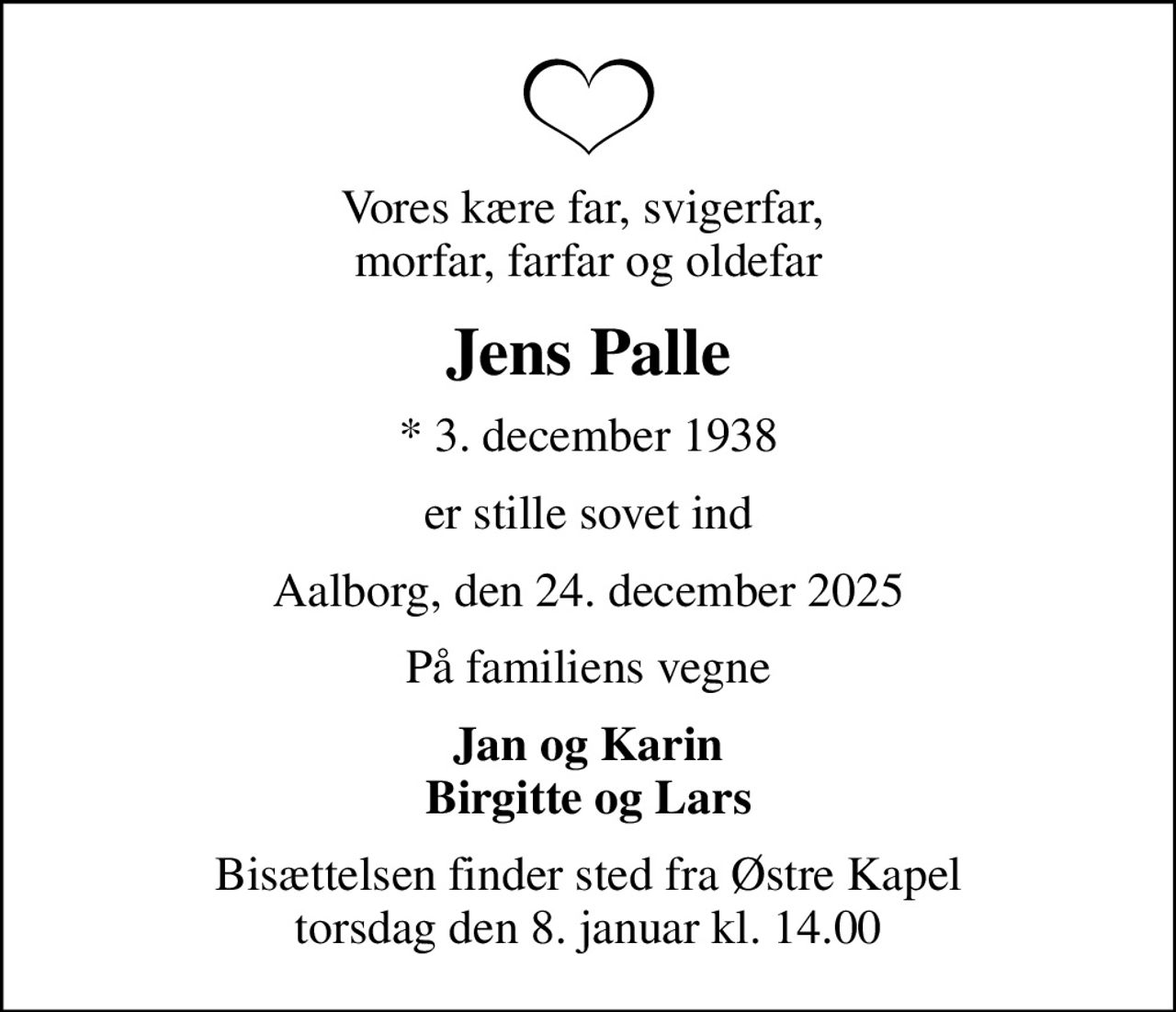 Vores kære far, svigerfar,  morfar, farfar og oldefar
Jens Palle
* 3. december 1938
er stille sovet ind
Aalborg, den 24. december 2025
På familiens vegne
Jan og Karin Birgitte og Lars
Bisættelsen finder sted fra Østre Kapel  torsdag den 8. januar kl. 14.00