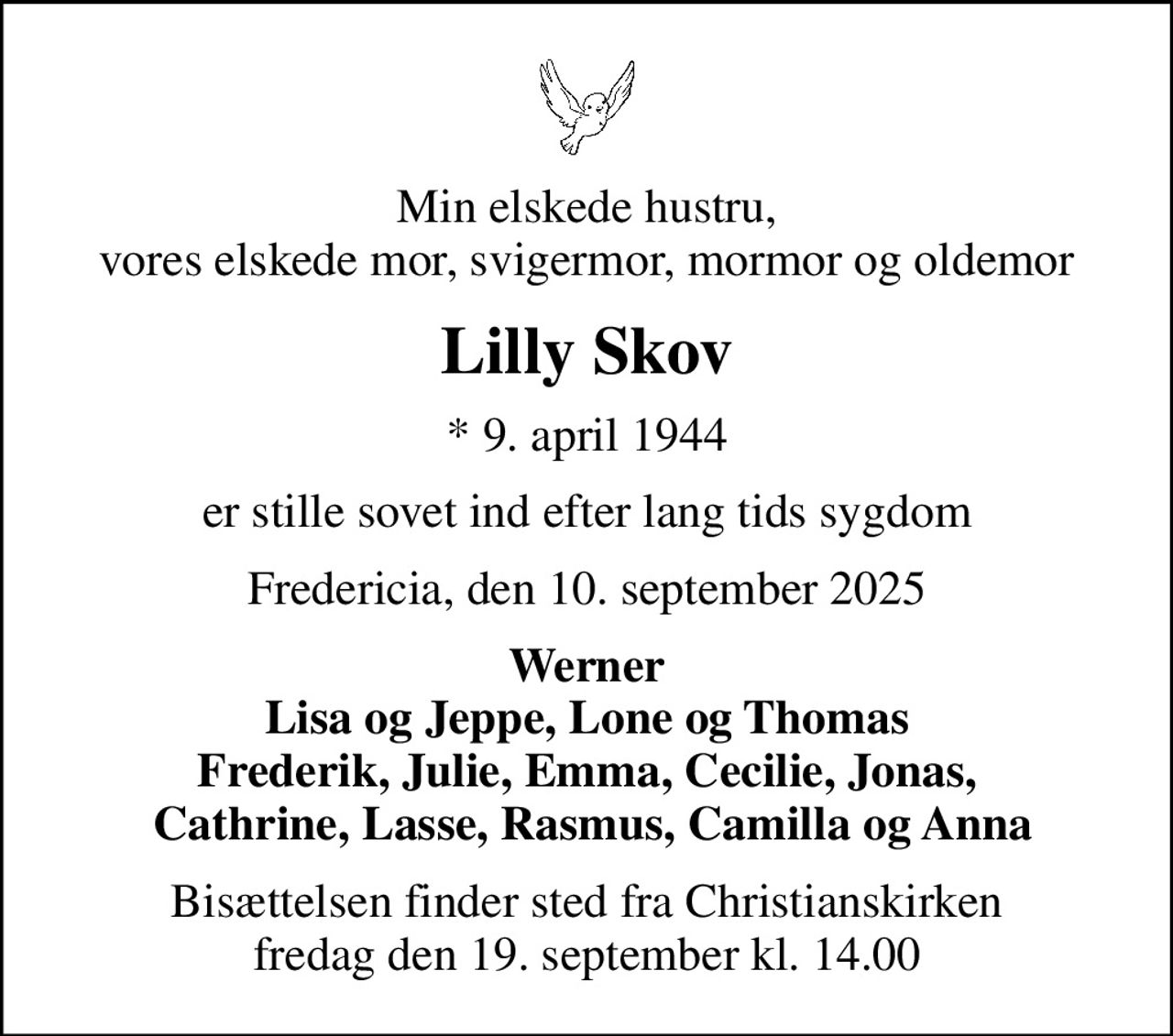 Min elskede hustru, vores elskede mor, svigermor, mormor og oldemor
Lilly Skov
* 9. april 1944
er stille sovet ind efter lang tids sygdom
Fredericia, den 10. september 2025
Werner Lisa og Jeppe, Lone og Thomas Frederik, Julie, Emma, Cecilie, Jonas,  Cathrine, Lasse, Rasmus, Camilla og Anna
Bisættelsen finder sted fra Christianskirken  fredag den 19. september kl. 14.00