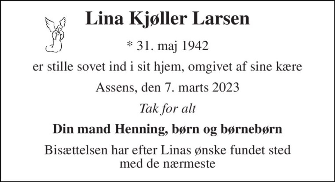 Lina Kjøller Larsen 
*​ 31. maj 1942 
er stille sovet ind i sit hjem, omgivet af sine kære 
Assens, den 7. marts 2023 
Tak for alt 
Din mand Henning, børn og børnebørn 
Bisættelsen har efter Linas ønske fundet sted med de nærmeste