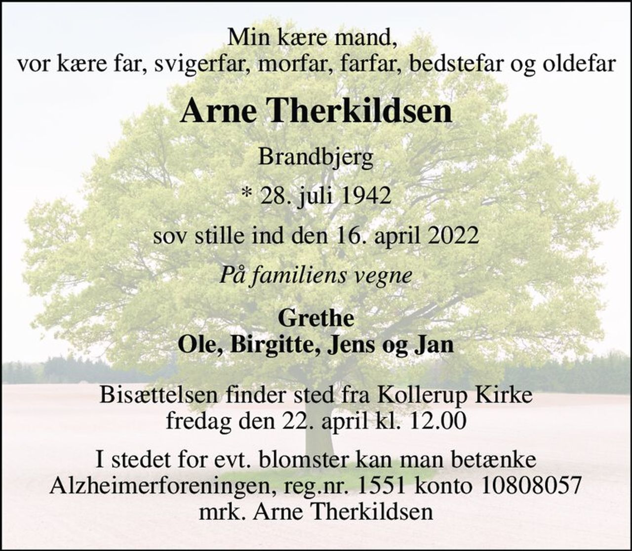 Min kære mand,  vor kære far, svigerfar, morfar, farfar, bedstefar og oldefar 
Arne Therkildsen 
Brandbjerg 
*​ 28. juli 1942 
sov stille ind den 16. april 2022 
På familiens vegne 
Grethe Ole, Birgitte, Jens og Jan 
Bisættelsen finder sted fra Kollerup Kirke fredag den 22. april kl. 12.00 
I stedet for evt. blomster kan man betænke Alzheimerforeningen, reg.nr. 1551 konto 10808057 mrk. Arne Therkildsen