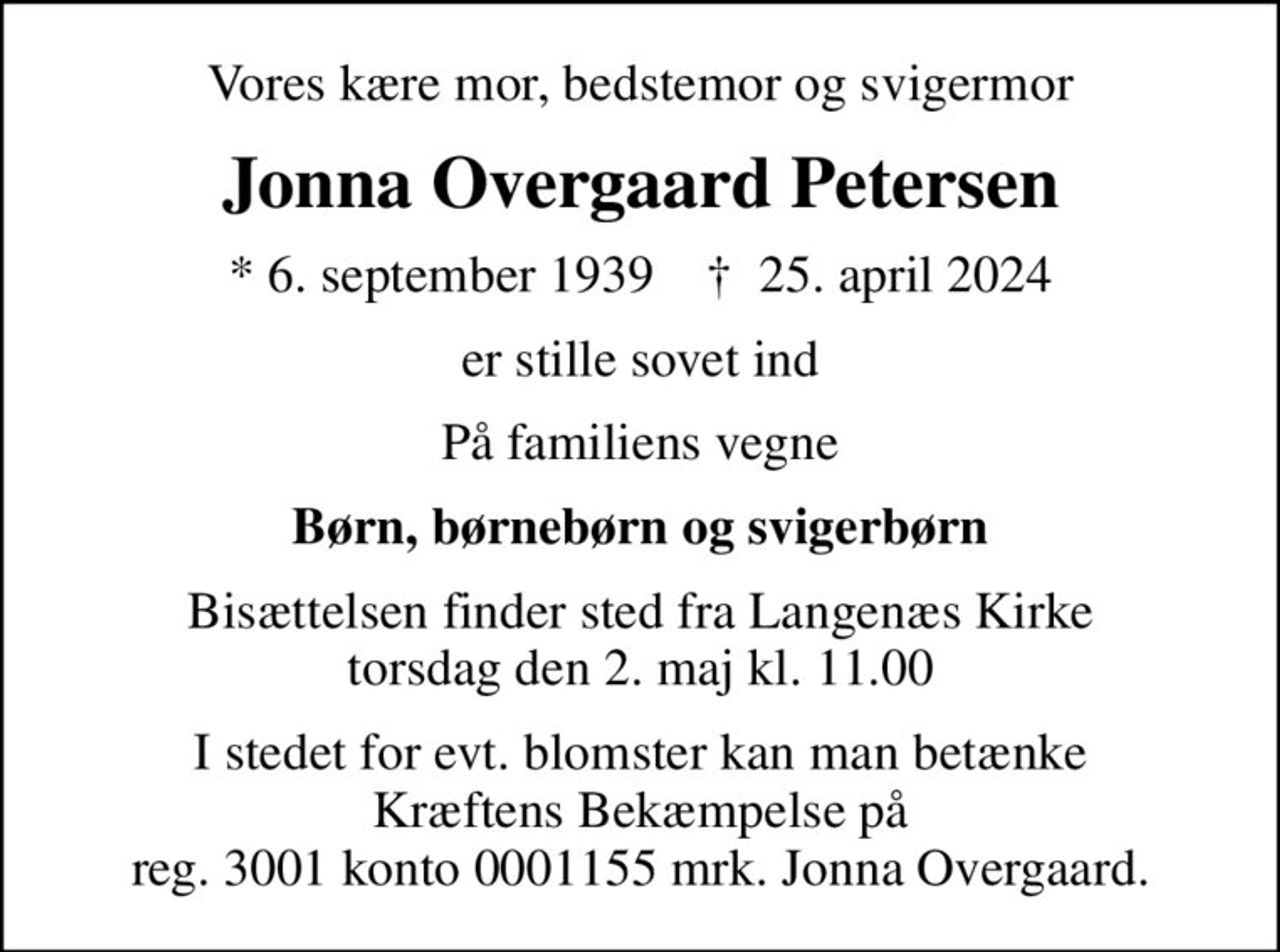 Vores kære mor, bedstemor og svigermor
Jonna Overgaard Petersen
* 6. september 1939    ✝ 25. april 2024
er stille sovet ind
På familiens vegne
Børn, børnebørn og svigerbørn
Bisættelsen finder sted fra Langenæs Kirke  torsdag den 2. maj kl. 11.00 
I stedet for evt. blomster kan man betænke
					Kræftens Bekæmpelse reg.3001konto0001155mrk. Jonna Overgaard
					Petersen
I stedet for evt. blomster kan man betænke Kræftens Bekæmpelse på reg. 3001 konto 0001155 mrk. Jonna Overgaard.