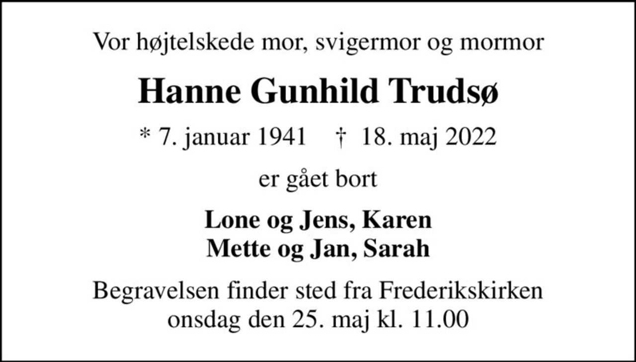 Vor højtelskede mor, svigermor og mormor
Hanne Gunhild Trudsø
* 7. januar 1941    ✝ 18. maj 2022
er gået bort
Lone og Jens, Karen Mette og Jan, Sarah
Begravelsen finder sted fra Frederikskirken  onsdag den 25. maj kl. 11.00