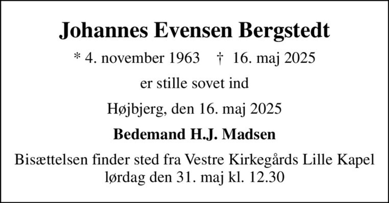 Johannes Evensen Bergstedt
* 4. november 1963    ✝ 16. maj 2025
er stille sovet ind
Højbjerg, den 16. maj 2025
Bedemand H.J. Madsen
Bisættelsen finder sted fra Vestre Kirkegårds Lille Kapel  lørdag den 31. maj kl. 12.30