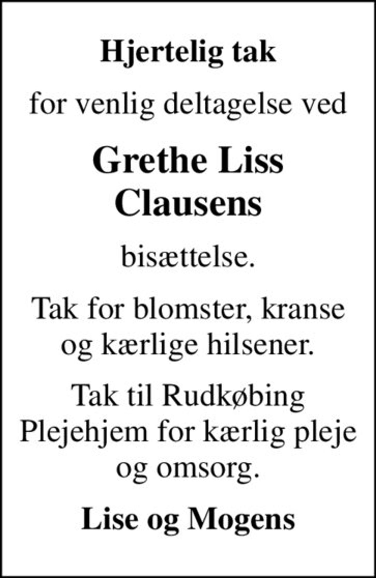 Hjertelig tak
for venlig deltagelse ved
Grethe Liss Clausens
bisættelse.
Tak for blomster, kranse og kærlige hilsener.
Tak til Rudkøbing Plejehjem for kærlig pleje og omsorg.
Lise og Mogens