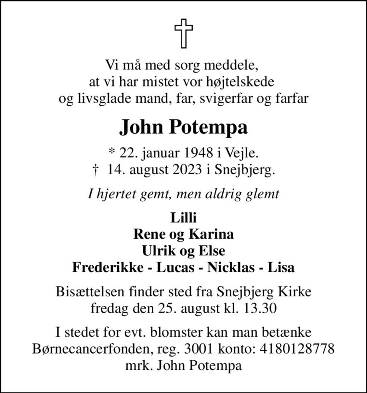 Vi må med sorg meddele,  at vi har mistet vor højtelskede  og livsglade mand, far, svigerfar og farfar
John Potempa
* 22. januar 1948 i Vejle.
						✝ 14. august 2023 i Snejbjerg.
I hjertet gemt, men aldrig glemt
Lilli Rene og Karina Ulrik og Else Frederikke - Lucas - Nicklas - Lisa
Bisættelsen finder sted fra Snejbjerg Kirke  fredag den 25. august kl. 13.30 
I stedet for evt. blomster kan man betænke
					Børnecancerfonden reg.3001konto:4180128778mrk. John
					Potempa