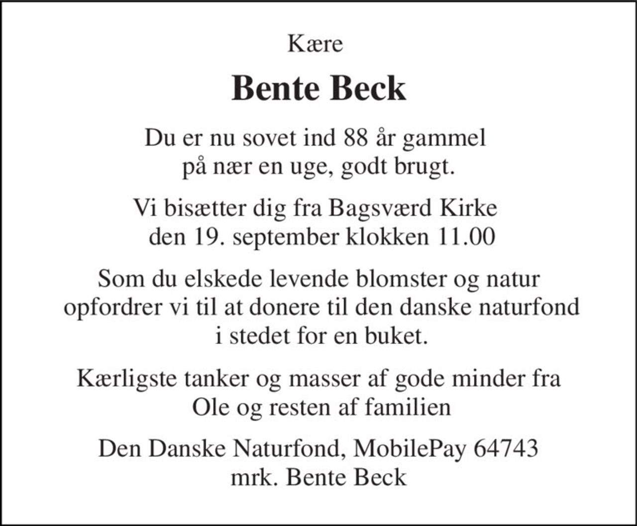 Kære  
Bente Beck 
Du er nu sovet ind 88 år gammel  på nær en uge, godt brugt. 
Vi bisætter dig fra Bagsværd Kirke   den 19. september klokken 11.00 
Som du elskede levende blomster og natur  opfordrer vi til at donere til den danske naturfond  i stedet for en buket. 
Kærligste tanker og masser af gode minder fra  Ole og resten af familien 
Den Danske Naturfond, MobilePay 64743 mrk. Bente Beck