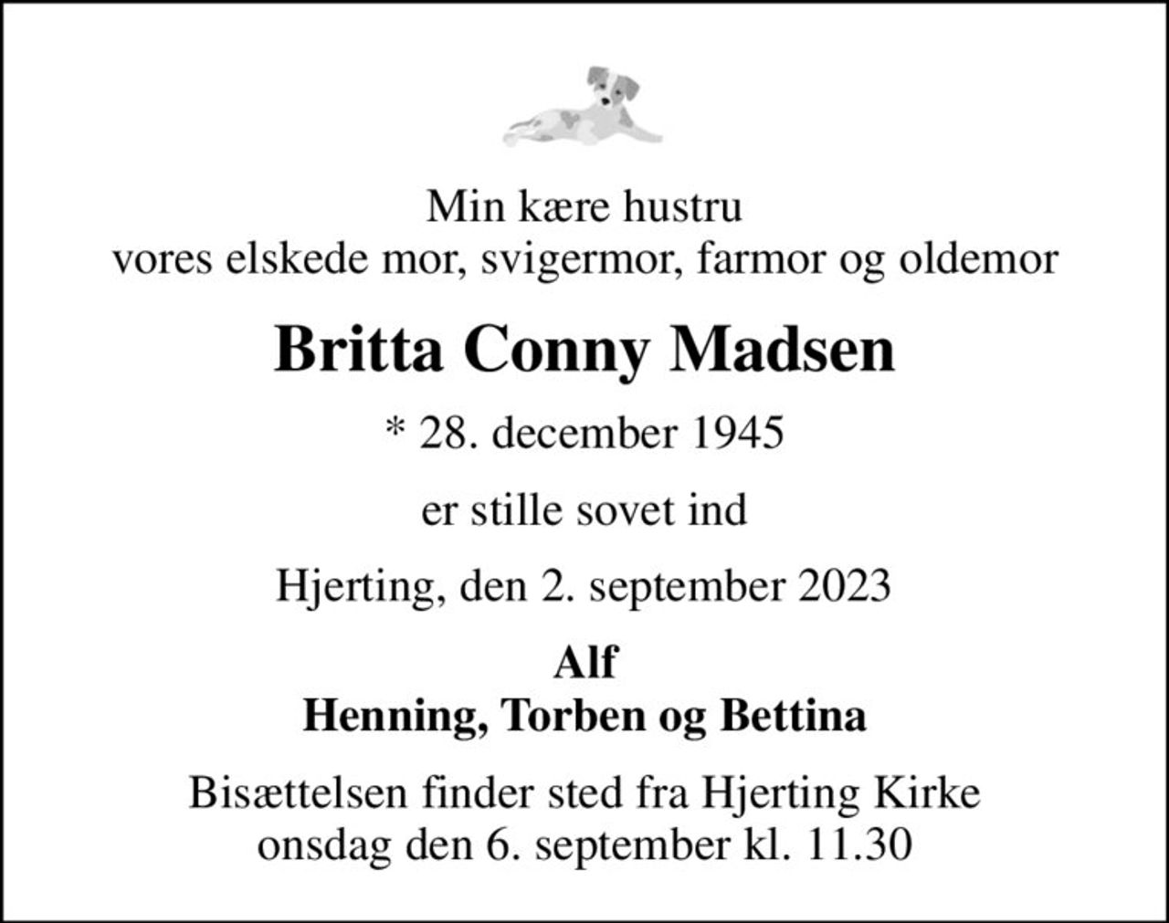 Min kære hustru vores elskede mor, svigermor, farmor og oldemor
Britta Conny Madsen
* 28. december 1945
er stille sovet ind
Hjerting, den 2. september 2023
Alf Henning, Torben og Bettina
Bisættelsen finder sted fra Hjerting Kirke  onsdag den 6. september kl. 11.30