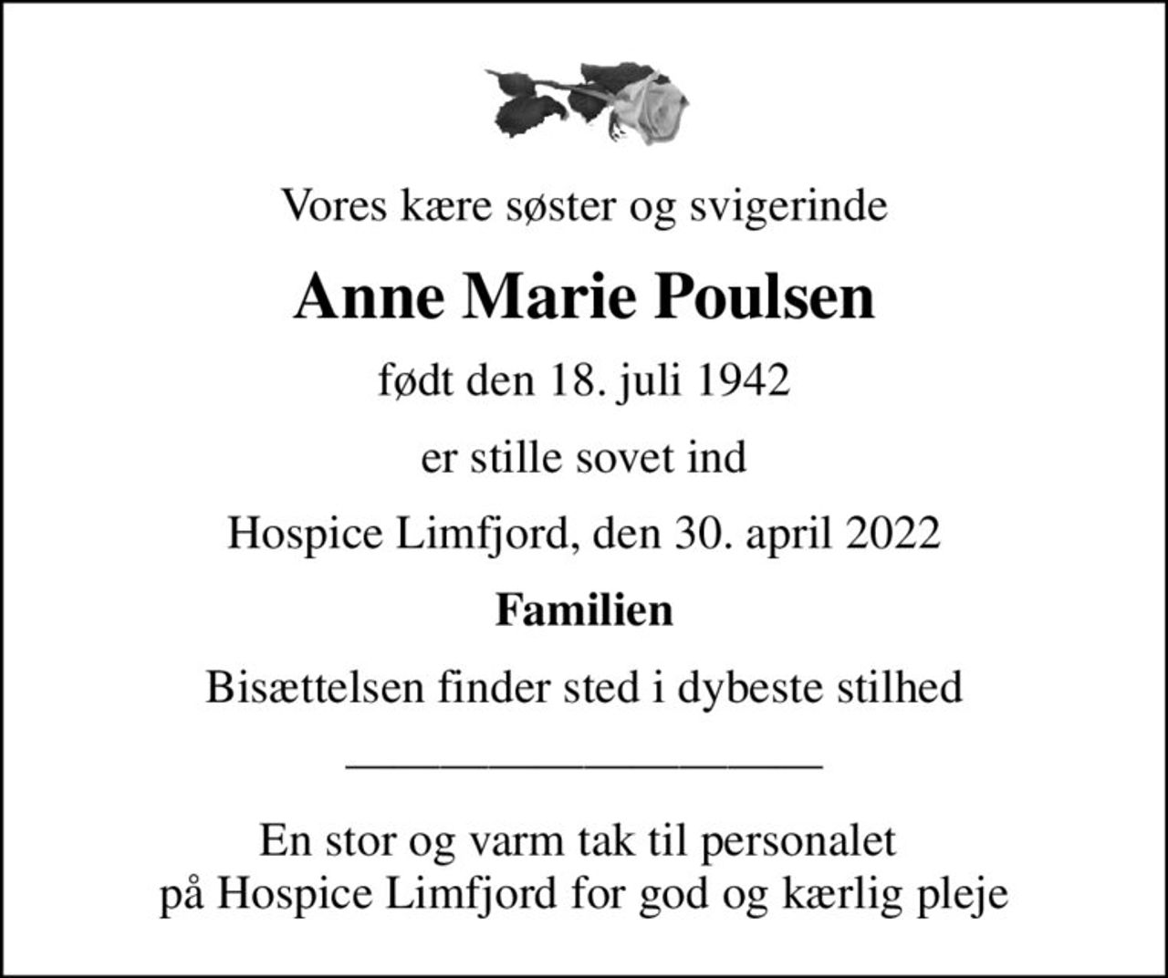 Vores kære søster og svigerinde
Anne Marie Poulsen
født den 18. juli 1942
er stille sovet ind
Hospice Limfjord, den 30. april 2022
Familien
Bisættelsen finder sted i dybeste stilhed
En stor og varm tak til personalet  på Hospice Limfjord for god og kærlig pleje