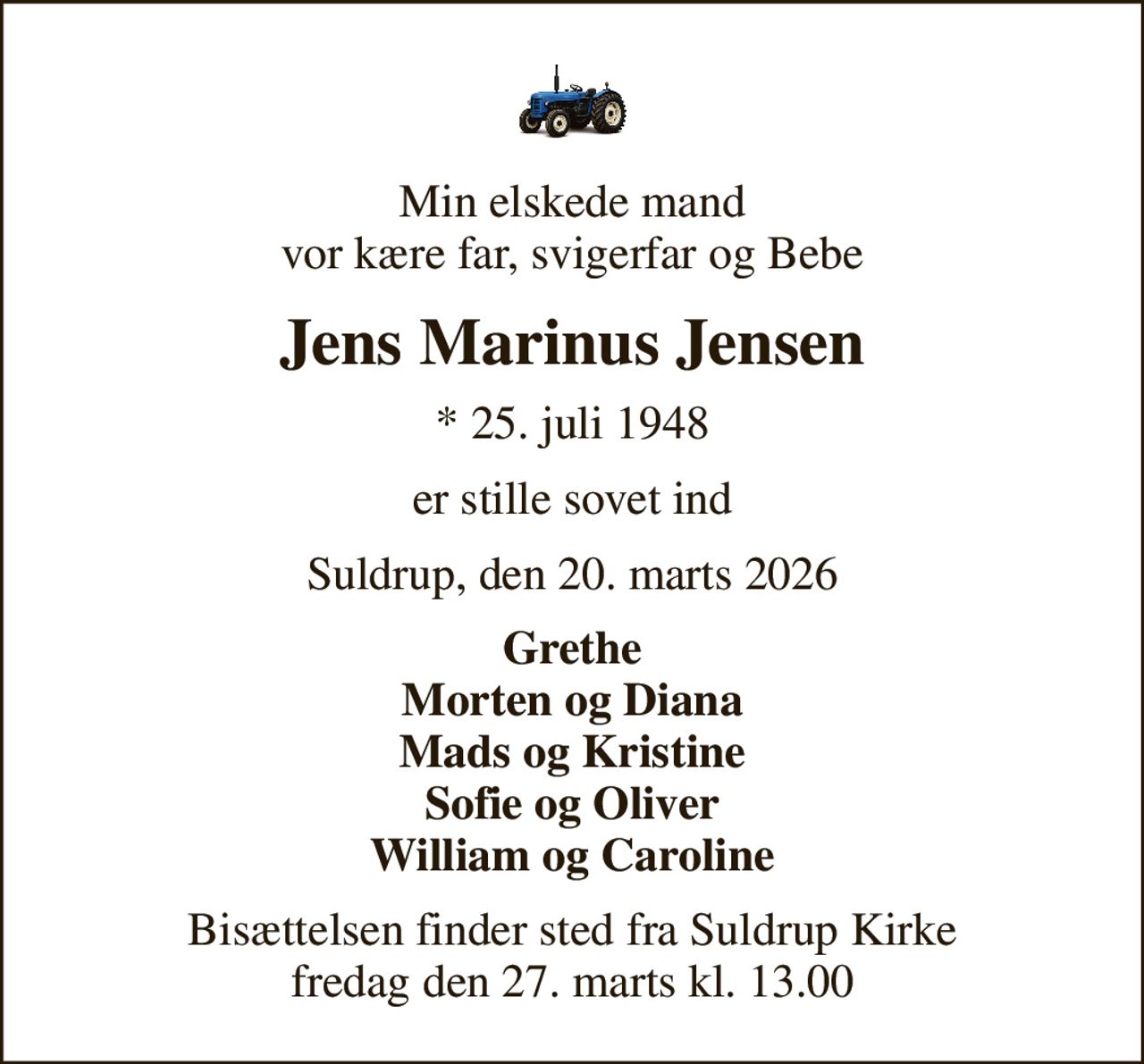 Min elskede mand vor kære far, svigerfar og Bebe
Jens Marinus Jensen
* 25. juli 1948
er stille sovet ind
Suldrup, den 20. marts 2026
Grethe Morten og Diana Mads og Kristine Sofie og Oliver William og Caroline
Bisættelsen finder sted fra Suldrup Kirke  fredag den 27. marts kl. 13.00
