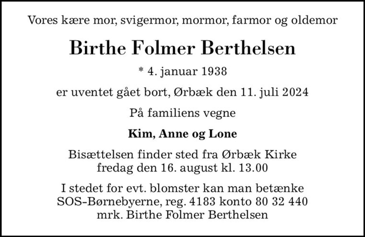 Vores kære mor, svigermor, mormor, farmor og oldemor
Birthe Folmer Berthelsen
* 4. januar 1938
er uventet gået bort, Ørbæk den 11. juli 2024
På familiens vegne
Kim, Anne og Lone
Bisættelsen finder sted fra Ørbæk Kirke  fredag den 16. august kl. 13.00 
I stedet for evt. blomster kan man betænke
					SOS-Børnebyerne reg.4183konto8032440mrk. Birthe Folmer
					Berthelsen