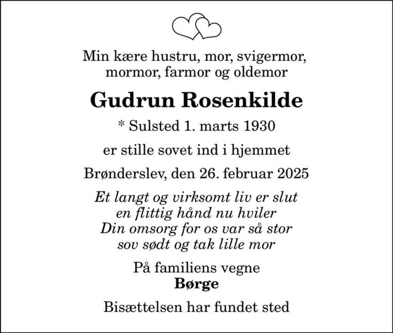 Min kære hustru, mor, svigermor,  mormor, farmor og oldemor
Gudrun Rosenkilde
* Sulsted 1. marts 1930
er stille sovet ind i hjemmet
Brønderslev, den 26. februar 2025
Et langt og virksomt liv er slut en flittig hånd nu hviler Din omsorg for os var så stor sov sødt og tak lille mor
På familiens vegne
Børge
Bisættelsen har fundet sted