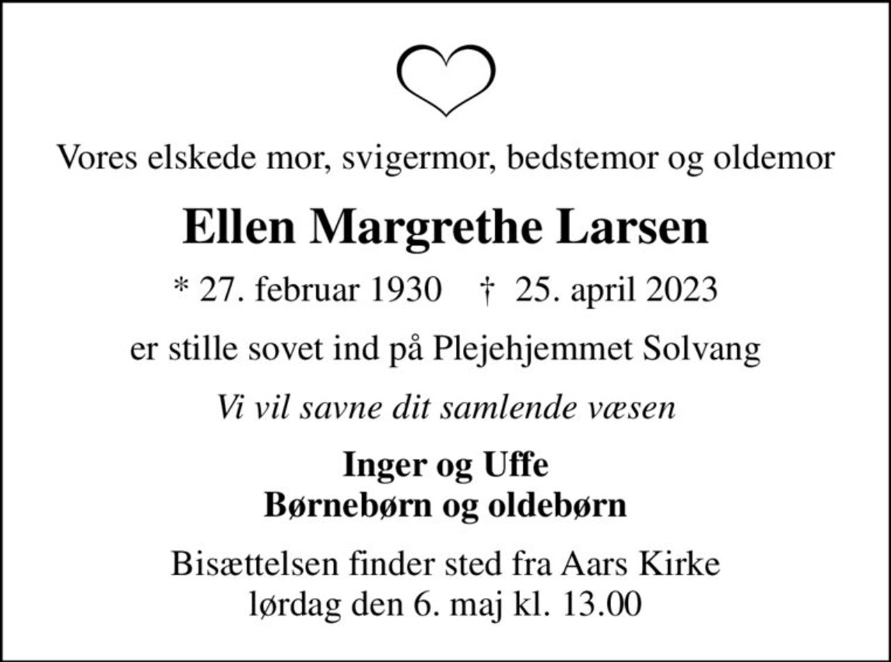 Vores elskede mor, svigermor, bedstemor og oldemor
Ellen Margrethe Larsen
* 27. februar 1930    ✝ 25. april 2023
er stille sovet ind på Plejehjemmet Solvang
Vi vil savne dit samlende væsen
Inger og Uffe Børnebørn og oldebørn
Bisættelsen finder sted fra Aars Kirke  lørdag den 6. maj kl. 13.00