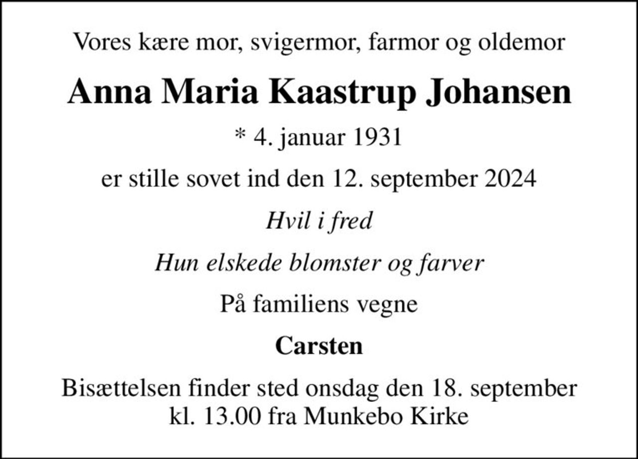 Vores kære mor, svigermor, farmor og oldemor
Anna Maria Kaastrup Johansen
* 4. januar 1931
er stille sovet ind den 12. september 2024
Hvil i fred
Hun elskede blomster og farver
På familiens vegne
Carsten
Bisættelsen finder sted onsdag den 18. september kl. 13.00 fra Munkebo Kirke