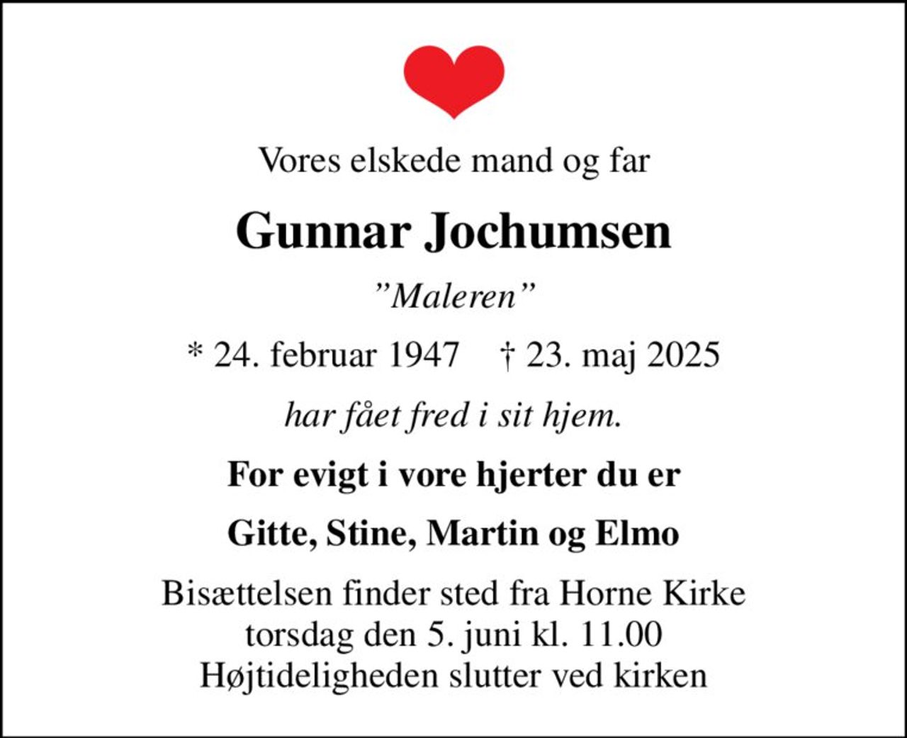 Vores elskede mand og far
Gunnar Jochumsen
Maleren
* 24. februar 1947    ✝ 23. maj 2025
har fået fred i sit hjem.
For evigt i vore hjerter du er
Gitte, Stine, Martin og Elmo
Bisættelsen finder sted fra Horne Kirke  torsdag den 5. juni kl. 11.00  Højtideligheden slutter ved kirken