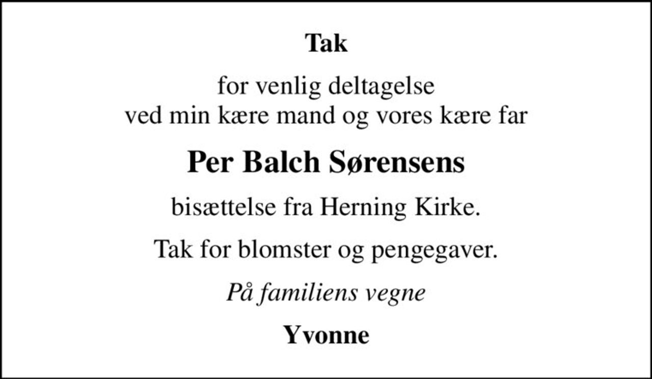 Tak
for venlig deltagelse  ved min kære mand og vores kære far 
Per Balch Sørensens
bisættelse fra Herning Kirke.
Tak for blomster og pengegaver.
På familiens vegne
Yvonne