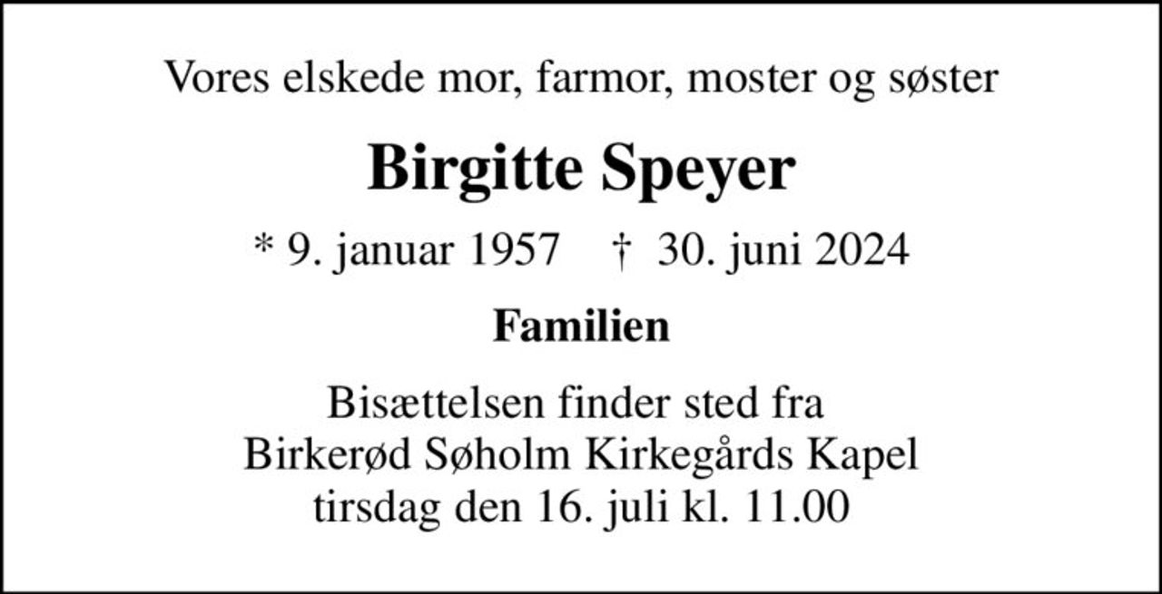 Vores elskede mor, farmor, moster og søster
Birgitte Speyer
* 9. januar 1957    ✝ 30. juni 2024
Familien
Bisættelsen finder sted fra  Birkerød Søholm Kirkegårds Kapel tirsdag den 16. juli kl. 11.00