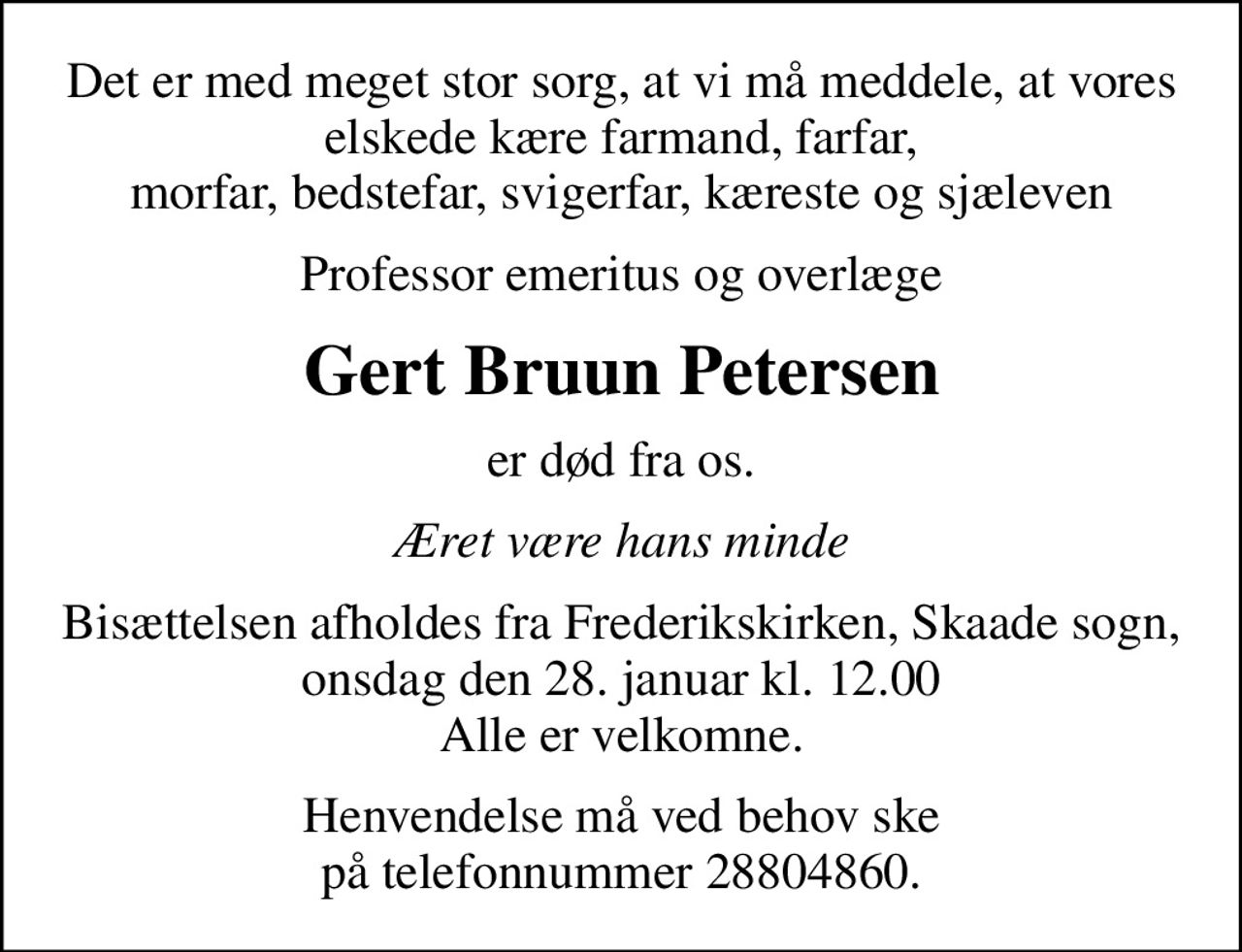 Det er med meget stor sorg, at vi må meddele, at vores elskede kære farmand, farfar, morfar, bedstefar, svigerfar, kæreste og sjæleven
Professor emeritus og overlæge
Gert Bruun Petersen
er død fra os.
Æret være hans minde
Bisættelsen afholdes fra Frederikskirken, Skaade sogn, onsdag den 28. januar kl. 12.00 Alle er velkomne.
Henvendelse må ved behov ske på telefonnummer 28804860.