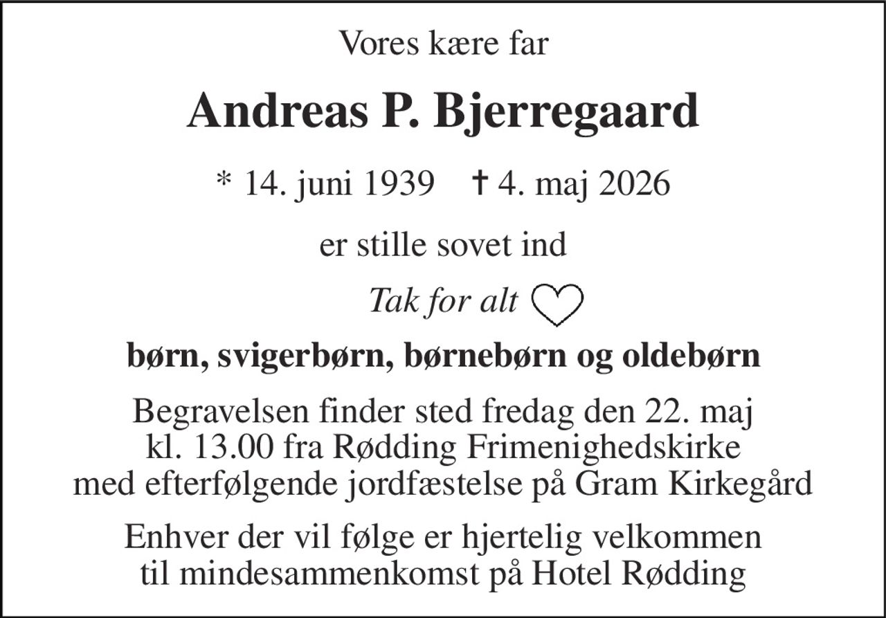 Vores kære far 
Andreas P. Bjerregaard 
*​ 14. juni 1939​    ✝​ 4. maj 2026 
er stille sovet ind 
Tak for alt 
børn, svigerbørn, børnebørn og oldebørn 
Begravelsen​ finder sted fredag den 22. maj​ kl. 13.00 fra Rødding​ Frimenighedskirke med efterfølgende jordfæstelse på Gram Kirkegård 
Enhver der vil følge er hjertelig velkommen til mindesammenkomst på Hotel Rødding
