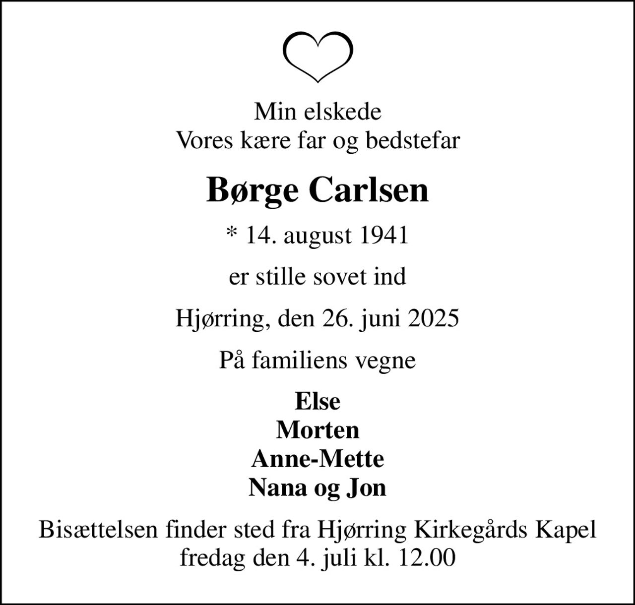 Min elskede Vores kære far og bedstefar
Børge Carlsen
* 14. august 1941
er stille sovet ind
Hjørring, den 26. juni 2025
På familiens vegne
Else Morten Anne-Mette Nana og Jon
Bisættelsen finder sted fra Hjørring Kirkegårds Kapel  fredag den 4. juli kl. 12.00