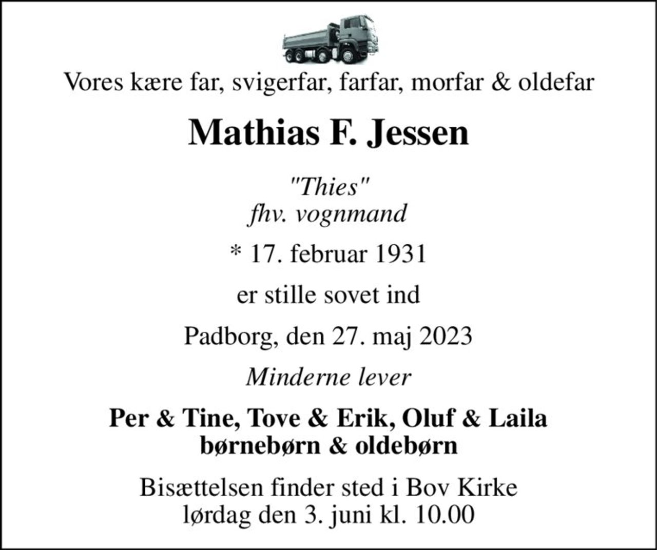Vores kære far, svigerfar, farfar, morfar & oldefar 
Mathias F. Jessen 
"Thies" fhv. vognmand 
*​ 17. februar 1931 
er stille sovet ind 
Padborg, den 27. maj 2023 
Minderne lever 
Per & Tine, Tove & Erik, Oluf & Laila børnebørn & oldebørn 
Bisættelsen​ finder sted i Bov Kirke​ lørdag den 3. juni​ kl. 10.00