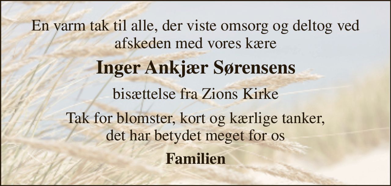 En varm tak til alle, der viste omsorg og deltog ved afskeden med vores kære 
Inger Ankjær Sørensens 
bisættelse fra Zions Kirke 
Tak for blomster, kort og kærlige tanker, det har betydet meget for os 
Familien