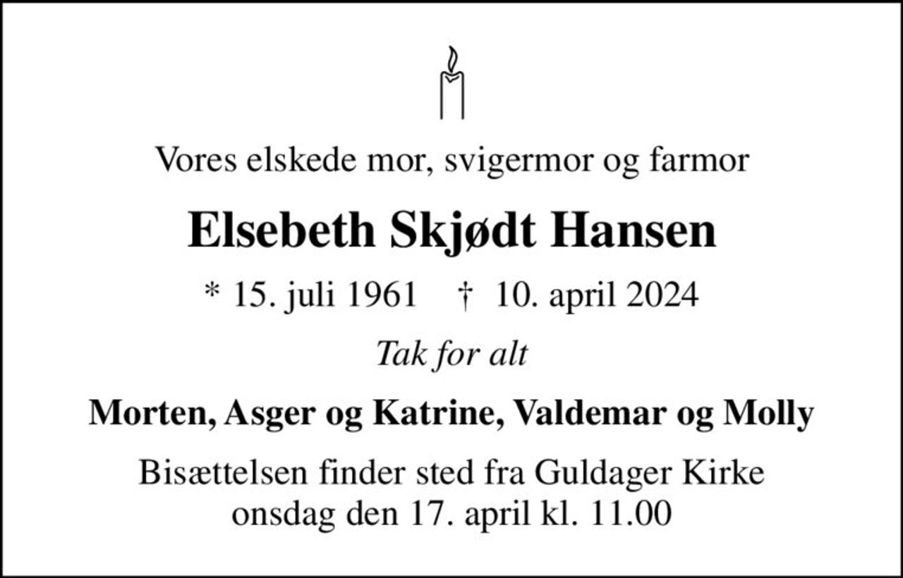 Vores elskede mor, svigermor og farmor
Elsebeth Skjødt Hansen
* 15. juli 1961    ✝ 10. april 2024
Tak for alt
Morten, Asger og Katrine, Valdemar og Molly
Bisættelsen finder sted fra Guldager Kirke  onsdag den 17. april kl. 11.00