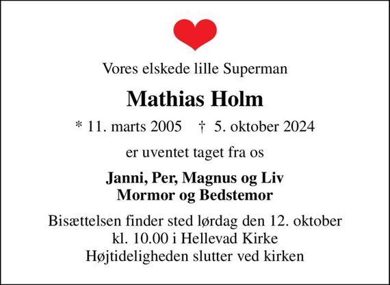 Vores elskede lille Superman
Mathias Holm
* 11. marts 2005    &#x271d; 5. oktober 2024
er uventet taget fra os
Janni, Per, Magnus og Liv Mormor og Bedstemor
Bisættelsen finder sted lørdag den 12. oktober kl. 10.00 i Hellevad Kirke Højtideligheden slutter ved kirken