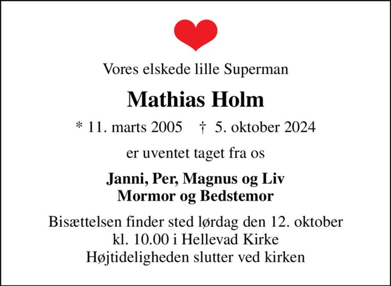 Vores elskede lille Superman
Mathias Holm
* 11. marts 2005    ✝ 5. oktober 2024
er uventet taget fra os
Janni, Per, Magnus og Liv Mormor og Bedstemor
Bisættelsen finder sted lørdag den 12. oktober kl. 10.00 i Hellevad Kirke Højtideligheden slutter ved kirken