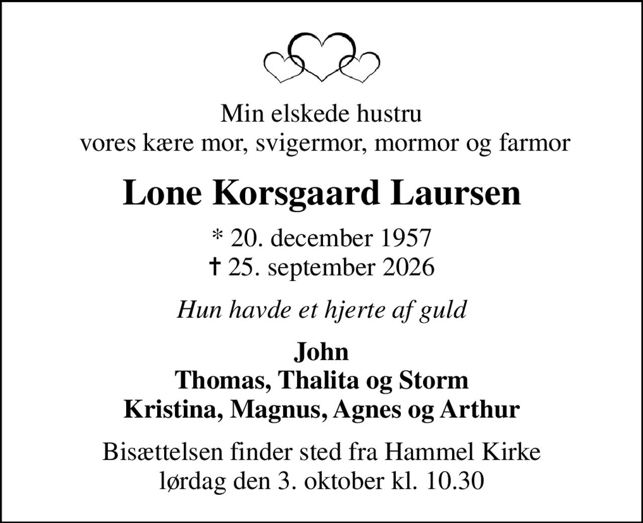 Min elskede hustru  vores kære mor, svigermor, mormor og farmor
Lone Korsgaard Laursen
* 20. december 1957
						✝ 25. september 2026
Hun havde et hjerte af guld
John Thomas, Thalita og Storm Kristina, Magnus, Agnes og Arthur
Bisættelsen finder sted fra Hammel Kirke  lørdag den 3. oktober kl. 10.30