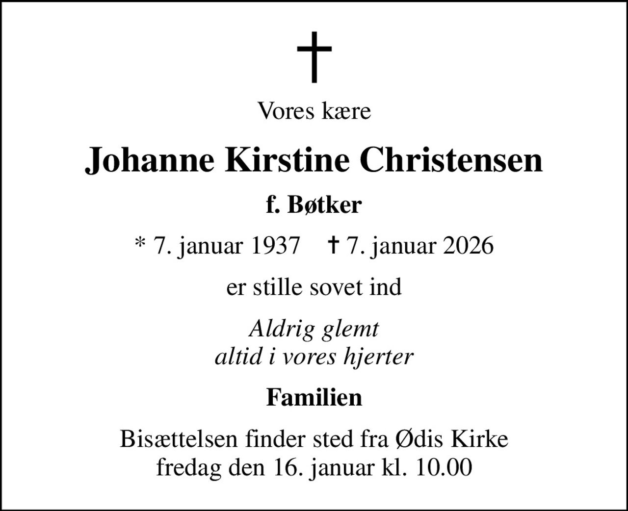Vores kære
Johanne Kirstine Christensen
f. Bøtker
* 7. januar 1937    ✝ 7. januar 2026
er stille sovet ind
Aldrig glemt altid i vores hjerter
Familien
Bisættelsen finder sted fra Ødis Kirke  fredag den 16. januar kl. 10.00