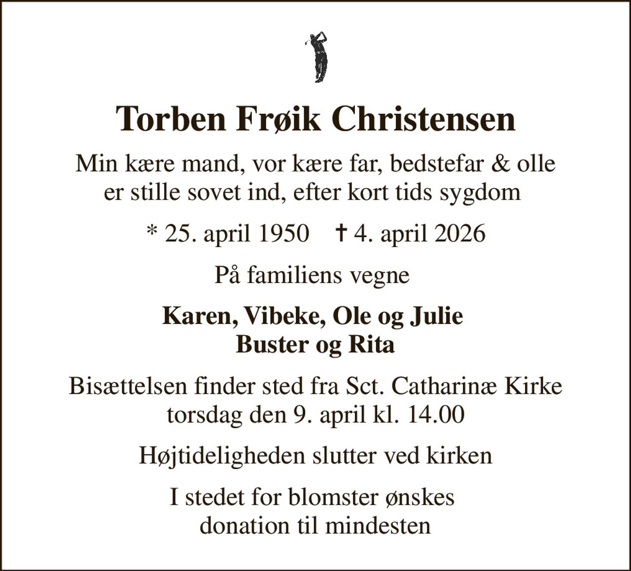 Torben Frøik Christensen
Min kære mand, vor kære far, bedstefar & olle er stille sovet ind, efter kort tids sygdom 
* 25. april 1950    ✝ 4. april 2026
På familiens vegne 
Karen, Vibeke, Ole og Julie  Buster og Rita
Bisættelsen finder sted fra Sct. Catharinæ Kirke  torsdag den 9. april kl. 14.00 
Højtideligheden slutter ved kirken
I stedet for blomster ønskes  donation til mindesten