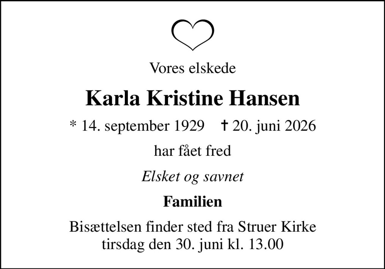 Vores elskede
Karla Kristine Hansen
* 14. september 1929    ✝ 20. juni 2026
har fået fred
Elsket og savnet
Familien
Bisættelsen finder sted fra Struer Kirke  tirsdag den 30. juni kl. 13.00