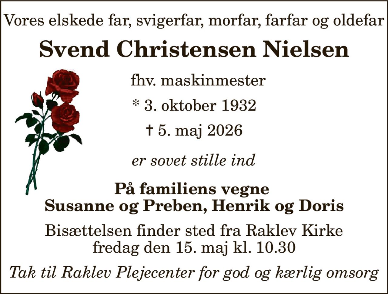 Vores elskede far, svigerfar, morfar, farfar og oldefar 
Svend Christensen Nielsen 
fhv. maskinmester 
*​ 3. oktober 1932​ 
✝​ 5. maj 2026​ 
er sovet stille ind 
På familiens vegne  Susanne og Preben, Henrik og Doris 
Bisættelsen​ finder sted fra Raklev Kirke​ fredag den 15. maj​ kl. 10.30 
Tak til Raklev Plejecenter for god og kærlig omsorg